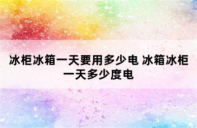 冰柜冰箱一天要用多少电 冰箱冰柜一天多少度电